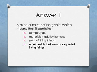 Answer 1
A mineral must be inorganic, which
means that it contains
a. compounds.
b. materials made by humans.
c. parts of living things.
d. no materials that were once part of
living things.
 