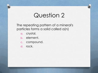 Question 2
The repeating pattern of a mineral's
particles forms a solid called a(n)
a. crystal.
b. element.
c. compound.
d. rock.
 
