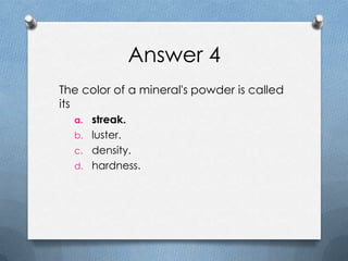 Answer 4
The color of a mineral's powder is called
its
a. streak.
b. luster.
c. density.
d. hardness.
 