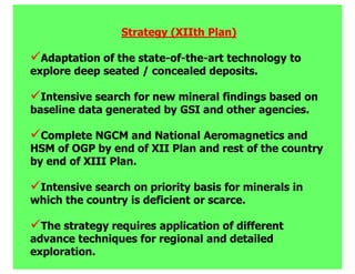 Strategy (XIIth Plan)

  Adaptation of the state-of-the-art technology to
explore deep seated / concealed deposits.

  Intensive search for new mineral findings based on
baseline data generated by GSI and other agencies.

  Complete NGCM and National Aeromagnetics and
HSM of OGP by end of XII Plan and rest of the country
by end of XIII Plan.

 Intensive search on priority basis for minerals in
which the country is deficient or scarce.

  The strategy requires application of different
advance techniques for regional and detailed
exploration.
 