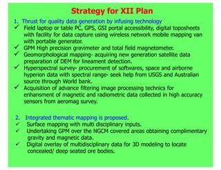Strategy for XII Plan
1. Thrust for quality data generation by infusing technology
    Field laptop or table PC, GPS, GSI portal accessibility, digital toposheets
    with facility for data capture using wireless network mobile mapping van
    with portable generator.
    GPM High precision gravimeter and total field magnetometer.
    Geomorphological mapping- acquiring new generation satellite data
    preparation of DEM for lineament detection.
    Hyperspectral survey- procurement of softwares, space and airborne
    hyperion data with spectral range- seek help from USGS and Australian
    source through World bank.
    Acquisition of advance filtering image processing technics for
    enhansment of magnetic and radiometric data collected in high accuracy
    sensors from aeromag survey.

2. Integrated thematic mapping is proposed.
    Surface mapping with multi disciplinary inputs.
    Undertaking GPM over the NGCM covered areas obtaining complimentary
    gravity and magnetic data.
    Digital overlay of multidisciplinary data for 3D modeling to locate
    concealed/ deep seated ore bodies.
 