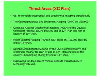 Thrust Areas (XII Plan)
GSI to complete geophysical and geochemical mapping expeditiously

The Geomorphological and Lineament Mapping (GMM) on 1:50,000

Complete National Geochemical mapping (NGCM) of the Obvious
Geological Potential (OGP) areas by end of 12th Plan and rest of
country of 13th Plan.

Hyper Spectral Mapping (HSM) in OGP areas on 1:50,000 scale by
end of 12th Plan.

National Aeromagnetic Surveys by the GSI in comprehensive and
systematic manner for OGP by end of 12th Plan and rest of the
country (including off-shore) by end of 13th Plan.

Exploration for deep-seated mineral deposits through modern
technology infusion.
 