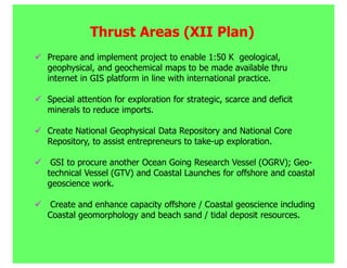 Thrust Areas (XII Plan)
Prepare and implement project to enable 1:50 K geological,
geophysical, and geochemical maps to be made available thru
internet in GIS platform in line with international practice.

Special attention for exploration for strategic, scarce and deficit
minerals to reduce imports.

Create National Geophysical Data Repository and National Core
Repository, to assist entrepreneurs to take-up exploration.

 GSI to procure another Ocean Going Research Vessel (OGRV); Geo-
technical Vessel (GTV) and Coastal Launches for offshore and coastal
geoscience work.

 Create and enhance capacity offshore / Coastal geoscience including
Coastal geomorphology and beach sand / tidal deposit resources.
 