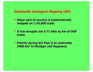 Systematic Geological Mapping (GM)

 Major part of country is systematically
 mapped on 1:50,000 scale.

 It has brought out 5.71 lakh sq km of OGP
 areas.

 Priority during XII Plan is to undertake
 2400 km2 in Manipur and Nagaland.
 