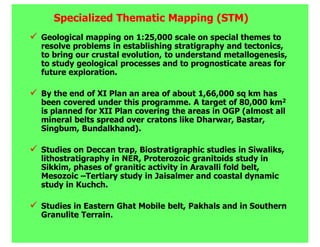 Specialized Thematic Mapping (STM)
Geological mapping on 1:25,000 scale on special themes to
resolve problems in establishing stratigraphy and tectonics,
to bring our crustal evolution, to understand metallogenesis,
to study geological processes and to prognosticate areas for
future exploration.

By the end of XI Plan an area of about 1,66,000 sq km has
been covered under this programme. A target of 80,000 km2
is planned for XII Plan covering the areas in OGP (almost all
mineral belts spread over cratons like Dharwar, Bastar,
Singbum, Bundalkhand).

Studies on Deccan trap, Biostratigraphic studies in Siwaliks,
lithostratigraphy in NER, Proterozoic granitoids study in
Sikkim, phases of granitic activity in Aravalli fold belt,
Mesozoic –Tertiary study in Jaisalmer and coastal dynamic
study in Kuchch.

Studies in Eastern Ghat Mobile belt, Pakhals and in Southern
Granulite Terrain.
 