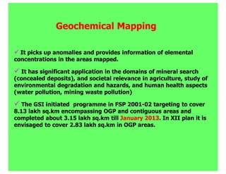 Geochemical Mapping

  It picks up anomalies and provides information of elemental
concentrations in the areas mapped.

  It has significant application in the domains of mineral search
(concealed deposits), and societal relevance in agriculture, study of
environmental degradation and hazards, and human health aspects
(water pollution, mining waste pollution)

   The GSI initiated programme in FSP 2001-02 targeting to cover
8.13 lakh sq.km encompassing OGP and contiguous areas and
completed about 3.15 lakh sq.km till January 2013. In XII plan it is
envisaged to cover 2.83 lakh sq.km in OGP areas.
 