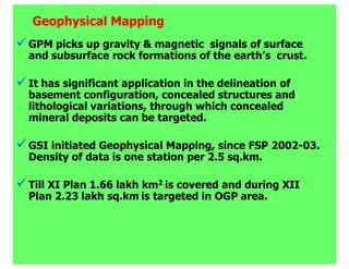 Geophysical Mapping
GPM picks up gravity & magnetic signals of surface
and subsurface rock formations of the earth’s crust.

It has significant application in the delineation of
basement configuration, concealed structures and
lithological variations, through which concealed
mineral deposits can be targeted.

GSI initiated Geophysical Mapping, since FSP 2002-03.
Density of data is one station per 2.5 sq.km.

Till XI Plan 1.66 lakh km2 is covered and during XII
Plan 2.23 lakh sq.km is targeted in OGP area.
 