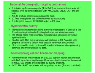 National Aeromagnetic mapping programme
• It is taken up for aeromagnetic (Total field) survey on uniform scale at
  national level as joint endeavour with AMD, NGRI, ONGC, DGH and Oil
  India.
• Aim to produce seamless aeromagnetic map.
• 10 fixed wing planes are to be deployed by outsourcing.
• It is targeted to cover 22,70,000 sq.km in XII plan.

    Hyperspectral survey
•    Remote sensing technique using airborne hyperspectral is used as a tool
     for mineral exploration by locating hydrothermal alteration zones.
•    HT altered rocks with secondary minerals have signatures in various
     spectral bands.
•    Started in XI Plan the programme will continue in XII Plan also with
     proposal to create a terrain wise spectral library for all OGP areas.
•    It is proposed to equip centres with spectroradiometer, data processing
     software and hyperspectral RS data.

    Geomorphological and lineament mapping
• National mission was initiated on 1:50,000 scale in XI plan collaboration
  with DoS by outsourcing through 32 partners institutes under the control
  of NRSC. 600 sheets are completed by quality checking.
• In XII Plan 4,400 toposheets will be quality checked (Pre and post field).
 
