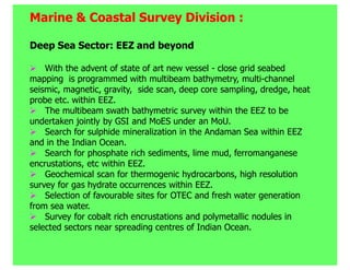 Marine & Coastal Survey Division :

Deep Sea Sector: EEZ and beyond

    With the advent of state of art new vessel - close grid seabed
mapping is programmed with multibeam bathymetry, multi-channel
seismic, magnetic, gravity, side scan, deep core sampling, dredge, heat
probe etc. within EEZ.
    The multibeam swath bathymetric survey within the EEZ to be
undertaken jointly by GSI and MoES under an MoU.
    Search for sulphide mineralization in the Andaman Sea within EEZ
and in the Indian Ocean.
    Search for phosphate rich sediments, lime mud, ferromanganese
encrustations, etc within EEZ.
    Geochemical scan for thermogenic hydrocarbons, high resolution
survey for gas hydrate occurrences within EEZ.
    Selection of favourable sites for OTEC and fresh water generation
from sea water.
    Survey for cobalt rich encrustations and polymetallic nodules in
selected sectors near spreading centres of Indian Ocean.
 