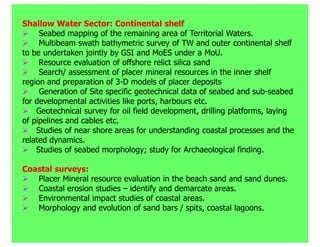 Shallow Water Sector: Continental shelf
     Seabed mapping of the remaining area of Territorial Waters.
     Multibeam swath bathymetric survey of TW and outer continental shelf
to be undertaken jointly by GSI and MoES under a MoU.
     Resource evaluation of offshore relict silica sand
     Search/ assessment of placer mineral resources in the inner shelf
region and preparation of 3-D models of placer deposits
     Generation of Site specific geotechnical data of seabed and sub-seabed
for developmental activities like ports, harbours etc.
    Geotechnical survey for oil field development, drilling platforms, laying
of pipelines and cables etc.
    Studies of near shore areas for understanding coastal processes and the
related dynamics.
    Studies of seabed morphology; study for Archaeological finding.

Coastal surveys:
   Placer Mineral resource evaluation in the beach sand and sand dunes.
   Coastal erosion studies – identify and demarcate areas.
   Environmental impact studies of coastal areas.
   Morphology and evolution of sand bars / spits, coastal lagoons.
 