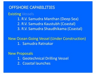 OFFSHORE CAPABILITIES
Existing Vessels
      1. R.V. Samudra Manthan (Deep Sea)
      2. R.V. Samudra Kaustubh (Coastal)
      3. R.V. Samudra Shaudhikama (Coastal)

New Ocean Going Vessel (Under Construction)
    1. Samudra Ratnakar

New Proposals
    1. Geotechnical Drilling Vessel
    2. Coastal launches
 