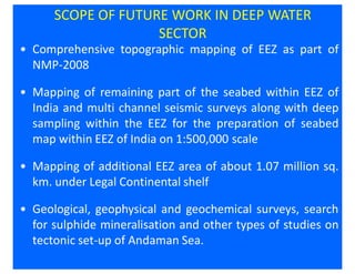 SCOPE OF FUTURE WORK IN DEEP WATER
                    SECTOR
• Comprehensive topographic mapping of EEZ as part of
  NMP-2008

• Mapping of remaining part of the seabed within EEZ of
  India and multi channel seismic surveys along with deep
  sampling within the EEZ for the preparation of seabed
  map within EEZ of India on 1:500,000 scale

• Mapping of additional EEZ area of about 1.07 million sq.
  km. under Legal Continental shelf

• Geological, geophysical and geochemical surveys, search
  for sulphide mineralisation and other types of studies on
  tectonic set-up of Andaman Sea.
 