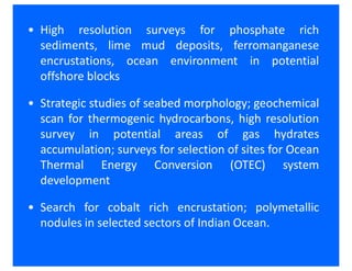 • High resolution surveys for phosphate rich
  sediments, lime mud deposits, ferromanganese
  encrustations, ocean environment in potential
  offshore blocks

• Strategic studies of seabed morphology; geochemical
  scan for thermogenic hydrocarbons, high resolution
  survey in potential areas of gas hydrates
  accumulation; surveys for selection of sites for Ocean
  Thermal Energy Conversion (OTEC) system
  development

• Search for cobalt rich encrustation; polymetallic
  nodules in selected sectors of Indian Ocean.
 