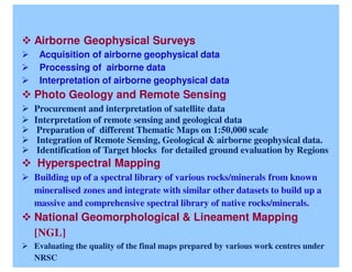 Airborne Geophysical Surveys
 Acquisition of airborne geophysical data
 Processing of airborne data
 Interpretation of airborne geophysical data
Photo Geology and Remote Sensing
Procurement and interpretation of satellite data
Interpretation of remote sensing and geological data
 Preparation of different Thematic Maps on 1:50,000 scale
 Integration of Remote Sensing, Geological & airborne geophysical data.
 Identification of Target blocks for detailed ground evaluation by Regions
Hyperspectral Mapping
Building up of a spectral library of various rocks/minerals from known
mineralised zones and integrate with similar other datasets to build up a
massive and comprehensive spectral library of native rocks/minerals.
National Geomorphological & Lineament Mapping
[NGL]
Evaluating the quality of the final maps prepared by various work centres under
NRSC
 