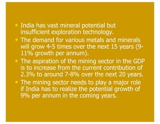 • India has vast mineral potential but
    insufficient exploration technology.
•   The demand for various metals and minerals
    will grow 4-5 times over the next 15 years (9-
    11% growth per annum).
•   The aspiration of the mining sector in the GDP
    is to increase from the current contribution of
    2.3% to around 7-8% over the next 20 years.
•   The mining sector needs to play a major role
    if India has to realize the potential growth of
    9% per annum in the coming years.
 