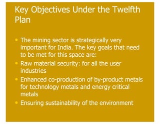 Key Objectives Under the Twelfth
Plan

• The mining sector is strategically very
    important for India. The key goals that need
    to be met for this space are:
•   Raw material security: for all the user
    industries
•   Enhanced co-production of by-product metals
    for technology metals and energy critical
    metals
•   Ensuring sustainability of the environment
 