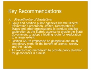 Key Recommendations
A. Strengthening of Institutions
• Equip and position public agencies like the Mineral
    Exploration Corporation Limited, Directorates of
    States and other organisations to conduct detailed
    exploration at the State’s expense to enable the State
    Government to adopt a bidding route for exploration
    to a larger extent.
•   Position GSI to emphasise on geospatial and multi-
    disciplinary work for the benefit of science, society
    and the nation.
•   An overarching mechanism to provide policy direction
    for geosciences is a must.
 