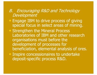 B. Encouraging R&D and Technology
  Development
• Engage IBM to drive process of giving
  special focus in select areas of mining.
• Strengthen the Mineral Process
  Laboratories of IBM and other research
  organisations must before the
  development of processes for
  beneficiation, elemental analysis of ores.
• Inspire concessionaires to undertake
  deposit-specific process R&D.
 