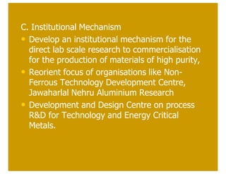C. Institutional Mechanism
• Develop an institutional mechanism for the
  direct lab scale research to commercialisation
  for the production of materials of high purity,
• Reorient focus of organisations like Non-
  Ferrous Technology Development Centre,
  Jawaharlal Nehru Aluminium Research
• Development and Design Centre on process
  R&D for Technology and Energy Critical
  Metals.
 