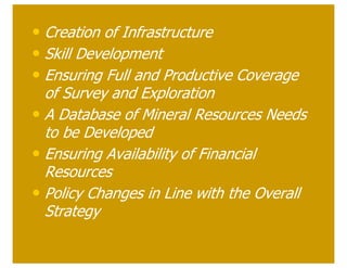 • Creation of Infrastructure
• Skill Development
• Ensuring Full and Productive Coverage
  of Survey and Exploration
• A Database of Mineral Resources Needs
  to be Developed
• Ensuring Availability of Financial
  Resources
• Policy Changes in Line with the Overall
  Strategy
 