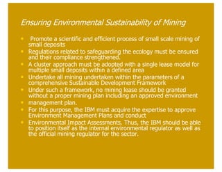 Ensuring Environmental Sustainability of Mining
• Promote a scientific and efficient process of small scale mining of
    small deposits
•   Regulations related to safeguarding the ecology must be ensured
    and their compliance strengthened.
•   A cluster approach must be adopted with a single lease model for
    multiple small deposits within a defined area
•   Undertake all mining undertaken within the parameters of a
    comprehensive Sustainable Development Framework
•   Under such a framework, no mining lease should be granted
    without a proper mining plan including an approved environment
•   management plan.
•   For this purpose, the IBM must acquire the expertise to approve
    Environment Management Plans and conduct
•   Environmental Impact Assessments. Thus, the IBM should be able
    to position itself as the internal environmental regulator as well as
    the official mining regulator for the sector.
 