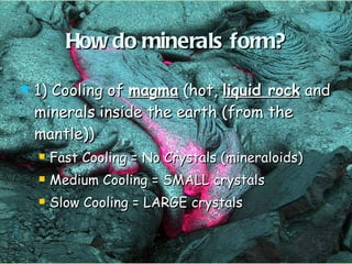 How do minerals form? 1) Cooling of  magma  (hot,  liquid rock  and minerals inside the earth (from the mantle)) Fast Cooling = No Crystals (mineraloids) Medium Cooling = SMALL crystals Slow Cooling = LARGE crystals 