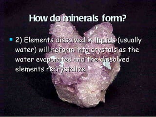 How do minerals form? 2) Elements dissolved in  liquids  (usually water) will reform into crystals as the water evaporates and the dissolved elements recrystalize. 