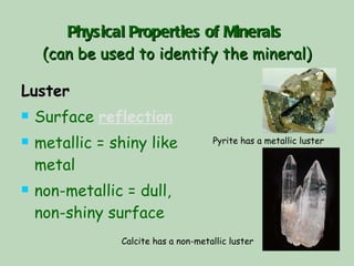 Physical Properties of Minerals   (can be used to identify the mineral) Luster Surface  reflection   metallic = shiny like metal non-metallic = dull, non-shiny surface Pyrite has a metallic luster Calcite has a non-metallic luster 