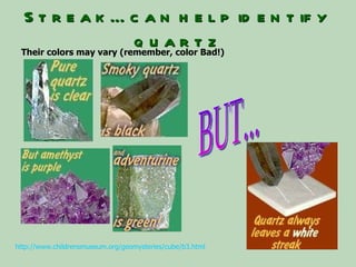 Streak…can help identify quartz BUT... http://www.childrensmuseum.org/geomysteries/cube/b3.html   Their colors may vary (remember, color Bad!) 