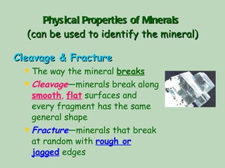 Physical Properties of Minerals   (can be used to identify the mineral) Cleavage & Fracture The way the mineral  breaks Cleavage —minerals break along  smooth ,  flat  surfaces and every fragment has the same general shape Fracture —minerals that break at random with  rough or jagged  edges 