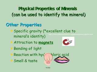 Physical Properties of Minerals   (can be used to identify the mineral) Other Properties Specific gravity (*excellent clue to mineral’s identity) Attraction to  magnets Bending of light Reaction with hydrochloric acid Smell & taste http://www.childrensmuseum.org/geomysteries/cube/b4.html  