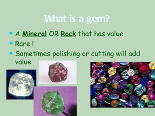 What is a gem? A  Mineral  OR  Rock  that has value Rare ! Sometimes polishing or cutting will add value  