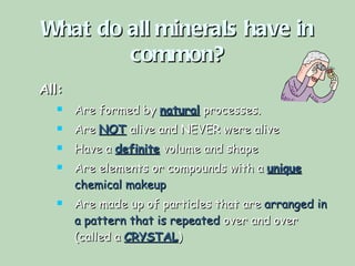What do all minerals have in common? All: Are formed by  natural   processes. Are  NOT  alive and NEVER were alive Have a  definite   volume and shape Are elements or compounds with a  unique   chemical makeup Are made up of particles that are  arranged in a pattern that is repeated  over and over (called a  CRYSTAL ) 