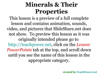 Minerals & Their Properties created by  TeachPower.net This lesson is a preview of a full complete lesson and contains animation, sounds, video, and pictures that SlideShare.net does not show.  To preview this lesson as it was originally intended please go to  http://teachpower.net , click on the  Lesson PowerPoints  tab at the top, and scroll down until you see the name of this lesson in the appropriate category. 