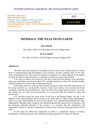International Journal of Management (IJM), ISSN 0976 – 6502(Print), ISSN 0976 - 6510(Online),
Volume 6, Issue 2, February (2015), pp. 09-18 © IAEME
9
MINERALS: THE WEALTH ON EARTH
M.R. KOLHE
B.E. (Elect), M.B.A, R.T.M.Nagpur University, Nagpur India
Dr. P.G. KHOT
Prof. Dept of Statistics, R.T.M.Nagpur University, Nagpur India
ABSTRACT
The land, water and minerals are invaluable treasures of the earth. Without them, we cannot
think of industrialization and development of our economy. In many countries, they are the main
source of national income. The social and economic development of a nation depends on its capacity
to exploit & utilize its natural resources, avoiding its wasteful use to the extent possible.
If we look at mineral wise break up it has been found that fuel minerals (coal, petroleum,
natural gas and lignite) accounted for about 77%, metallic minerals for about 10% and non-metallic
minerals for about 3% of total value of minerals produced.
Earth takes millions of years for the formation of minerals. Most important characteristics of
the energy minerals e.g. non-renewable resources, which have bearing on our present and future
well-being is that they are practically lost, once used. Since, the energy mineral resources (coal, oil,
and natural gas) are finite and non-renewable, it is necessary that they should be used with
conservation.
It is said that among the many causes of the fall of the Roman Empire, the one is the
depletion of the mineral deposit and the erosion of soil. In the history of India, before independence,
when it was least industrialized, the most of the minerals were exported during British rule. After
independence although export continues and mineral production has picked up in consonance with
the increasing industrial demands in the country, it is necessary that the exploitation and
consumption of them is with due consideration to conservation so that our future generation will not
suffer.
In this paper the author has emphasized on points i.e. production, impacts of mining,
rehabilitation, resettlements provisions and benefit sharing suggestions on mining of minerals.
INTERNATIONAL JOURNAL OF MANAGEMENT (IJM)
ISSN 0976-6502 (Print)
ISSN 0976-6510 (Online)
Volume 6, Issue 2, February (2015), pp. 09-18
© IAEME: http://www.iaeme.com/IJM.asp
Journal Impact Factor (2015): 7.9270 (Calculated by GISI)
www.jifactor.com
IJM
© I A E M E
 