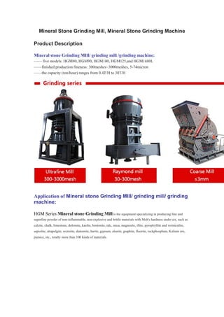 Mineral Stone Grinding Mill, Mineral Stone Grinding Machine
Product Description
Mineral stone Grinding MIll/ grinding mill /grinding machine:
—— five models: HGM80, HGM90, HGM100, HGM125,and HGM1680L
——finished production fineness: 300meshes~3000meshes, 5-74micron
——the capacity (ton/hour) ranges from 0.4T/H to 30T/H
Application of Mineral stone Grinding MIll/ grinding mill/ grinding
machine:
HGM Series Mineral stone Grinding Mill is the equipment specializing in producing fine and
superfine powder of non-inflammable, non-explosive and brittle materials with Moh's hardness under six, such as
calcite, chalk, limestone, dolomite, kaolin, bentonite, talc, mica, magnesite, illite, pyrophyllite and vermiculite,
sepiolite, attapulgite, rectorite, diatomite, barite, gypsum, alunite, graphite, fluorite, rockphosphate, Kalium ore,
pumice, etc., totally more than 100 kinds of materials.
 