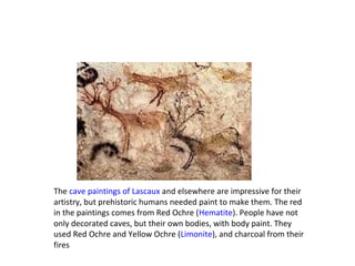 The cave paintings of Lascaux and elsewhere are impressive for their
artistry, but prehistoric humans needed paint to make them. The red
in the paintings comes from Red Ochre (Hematite). People have not
only decorated caves, but their own bodies, with body paint. They
used Red Ochre and Yellow Ochre (Limonite), and charcoal from their
fires
 