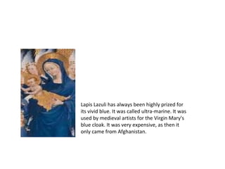 Lapis Lazuli has always been highly prized for
its vivid blue. It was called ultra-marine. It was
used by medieval artists for the Virgin Mary's
blue cloak. It was very expensive, as then it
only came from Afghanistan.
 