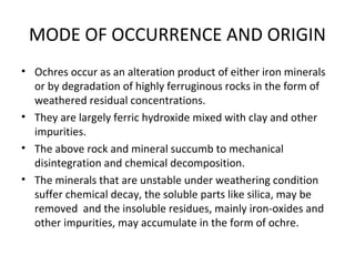 MODE OF OCCURRENCE AND ORIGIN
• Ochres occur as an alteration product of either iron minerals
or by degradation of highly ferruginous rocks in the form of
weathered residual concentrations.
• They are largely ferric hydroxide mixed with clay and other
impurities.
• The above rock and mineral succumb to mechanical
disintegration and chemical decomposition.
• The minerals that are unstable under weathering condition
suffer chemical decay, the soluble parts like silica, may be
removed and the insoluble residues, mainly iron-oxides and
other impurities, may accumulate in the form of ochre.
 