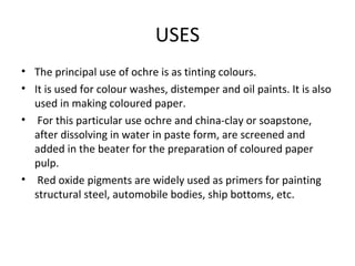 USES
• The principal use of ochre is as tinting colours.
• It is used for colour washes, distemper and oil paints. It is also
used in making coloured paper.
• For this particular use ochre and china-clay or soapstone,
after dissolving in water in paste form, are screened and
added in the beater for the preparation of coloured paper
pulp.
• Red oxide pigments are widely used as primers for painting
structural steel, automobile bodies, ship bottoms, etc.
 