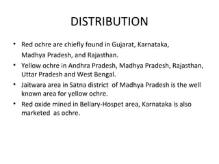 DISTRIBUTION
• Red ochre are chiefly found in Gujarat, Karnataka,
Madhya Pradesh, and Rajasthan.
• Yellow ochre in Andhra Pradesh, Madhya Pradesh, Rajasthan,
Uttar Pradesh and West Bengal.
• Jaitwara area in Satna district of Madhya Pradesh is the well
known area for yellow ochre.
• Red oxide mined in Bellary-Hospet area, Karnataka is also
marketed as ochre.
 