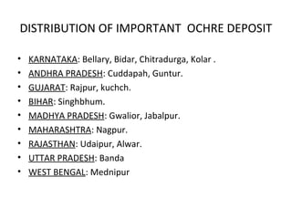 DISTRIBUTION OF IMPORTANT OCHRE DEPOSIT
• KARNATAKA: Bellary, Bidar, Chitradurga, Kolar .
• ANDHRA PRADESH: Cuddapah, Guntur.
• GUJARAT: Rajpur, kuchch.
• BIHAR: Singhbhum.
• MADHYA PRADESH: Gwalior, Jabalpur.
• MAHARASHTRA: Nagpur.
• RAJASTHAN: Udaipur, Alwar.
• UTTAR PRADESH: Banda
• WEST BENGAL: Mednipur
 