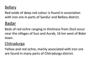Bellary
Red oxide of deep red colour is found in association
with iron ore in parts of Sandur and Bellary district.
Badar
Beds of red ochre ranging in thickness from 2to3 occur
near the villages of Susi and Aurab, 16 km west of Bidar
town.
Chitradurga
Yellow and red ochre, mainly associated with iron ore
are found in many parts of Chitradurga district.
 