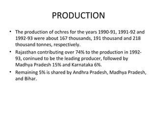 PRODUCTION
• The production of ochres for the years 1990-91, 1991-92 and
1992-93 were about 167 thousands, 191 thousand and 218
thousand tonnes, respectively.
• Rajasthan contributing over 74% to the production in 1992-
93, coninued to be the leading producer, followed by
Madhya Pradesh 15% and Karnataka 6%.
• Remaining 5% is shared by Andhra Pradesh, Madhya Pradesh,
and Bihar.
 