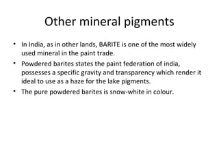 Other mineral pigments
• In India, as in other lands, BARITE is one of the most widely
used mineral in the paint trade.
• Powdered barites states the paint federation of india,
possesses a specific gravity and transparency which render it
ideal to use as a haze for the lake pigments.
• The pure powdered barites is snow-white in colour.
 