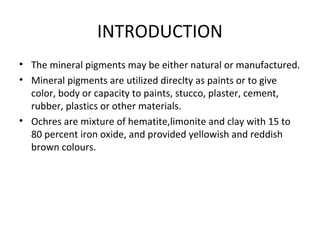 INTRODUCTION
• The mineral pigments may be either natural or manufactured.
• Mineral pigments are utilized direclty as paints or to give
color, body or capacity to paints, stucco, plaster, cement,
rubber, plastics or other materials.
• Ochres are mixture of hematite,limonite and clay with 15 to
80 percent iron oxide, and provided yellowish and reddish
brown colours.
 