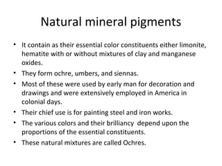 Natural mineral pigments
• It contain as their essential color constituents either limonite,
hematite with or without mixtures of clay and manganese
oxides.
• They form ochre, umbers, and siennas.
• Most of these were used by early man for decoration and
drawings and were extensively employed in America in
colonial days.
• Their chief use is for painting steel and iron works.
• The various colors and their brilliancy depend upon the
proportions of the essential constituents.
• These natural mixtures are called Ochres.
 