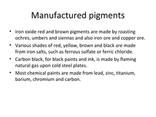 Manufactured pigments
• Iron oxide red and brown pigments are made by roasting
ochres, umbers and siennas and also iron ore and copper ore.
• Various shades of red, yellow, brown and black are made
from iron salts, such as ferrous sulfate or ferric chloride.
• Carbon black, for black paints and ink, is made by flaming
natural gas upon cold steel plates.
• Most chemical paints are made from lead, zinc, titanium,
barium, chromium and carbon.
 