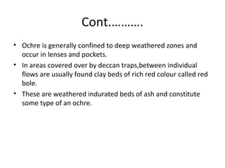 Cont.……….
• Ochre is generally confined to deep weathered zones and
occur in lenses and pockets.
• In areas covered over by deccan traps,between individual
flows are usually found clay beds of rich red colour called red
bole.
• These are weathered indurated beds of ash and constitute
some type of an ochre.
 