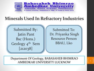 1
Minerals Used In RefractoryIndustries
Submitted By:
Jatin Pant
Bsc (Hons.)
Geology 4th Sem
[212038]
Submitted To:
Dr. Priyanka Singh
Resource Person
BBAU, Lko
Department Of Geology, BABASAHEB BHIMRAO
AMBEDKAR UNIVERSITY LUCKNOW
 